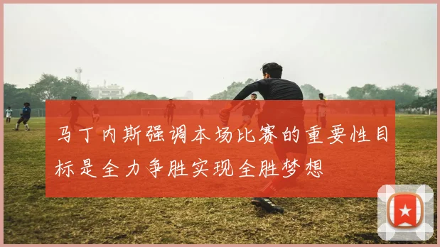 马丁内斯强调本场比赛的重要性目标是全力争胜实现全胜梦想