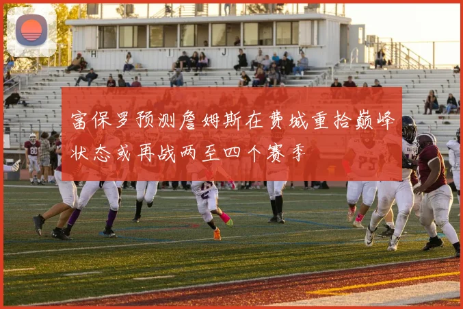 富保罗预测詹姆斯在费城重拾巅峰状态或再战两至四个赛季