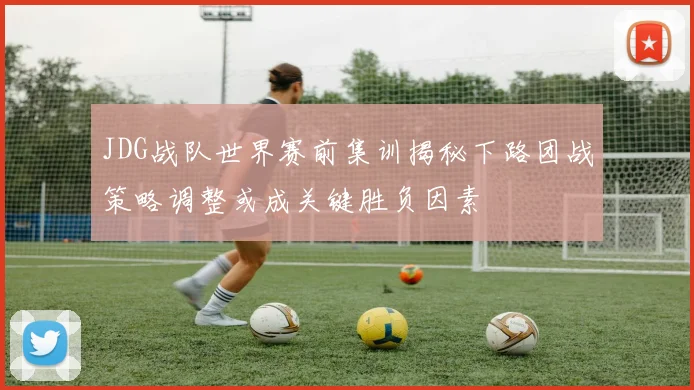 JDG战队世界赛前集训揭秘下路团战策略调整或成关键胜负因素