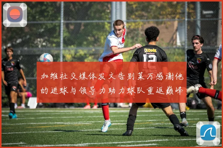 加维社交媒体发文告别莱万感谢他的进球与领导力助力球队重返巅峰