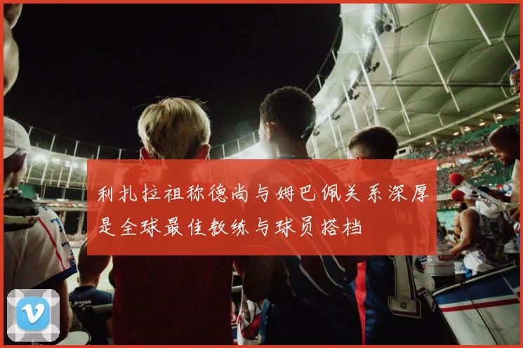利扎拉祖称德尚与姆巴佩关系深厚是全球最佳教练与球员搭档