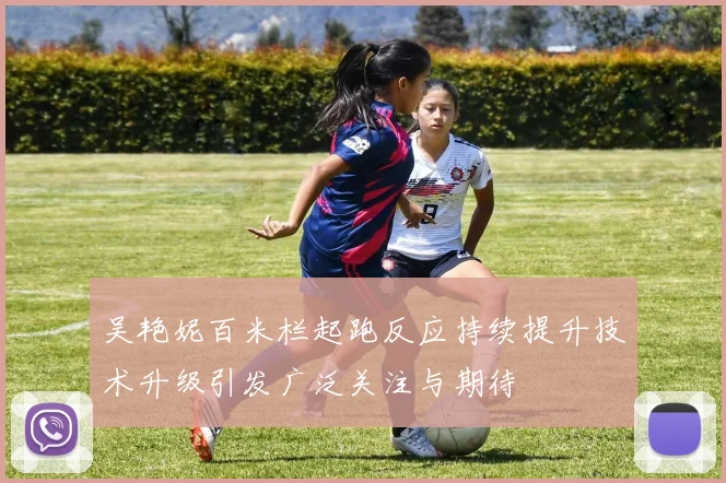 吴艳妮百米栏起跑反应持续提升技术升级引发广泛关注与期待