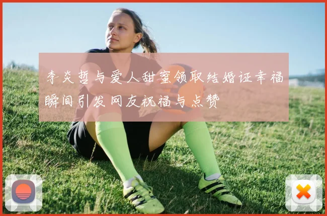 李炎哲与爱人甜蜜领取结婚证幸福瞬间引发网友祝福与点赞