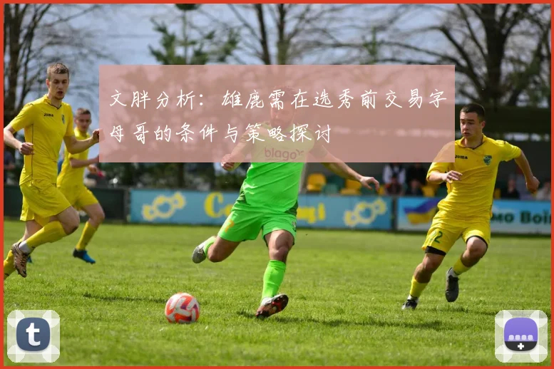 文胖分析：雄鹿需在选秀前交易字母哥的条件与策略探讨