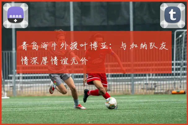 青岛海牛外援叶博亚：与加纳队友情深厚情谊无价