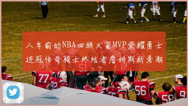 八年前的NBA回顾火箭MVP荣耀勇士连冠传奇骑士终结者詹姆斯新秀潮流涌动