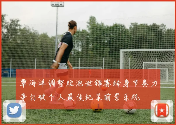 覃海洋调整短池世锦赛转身节奏力争打破个人最佳纪录前景乐观