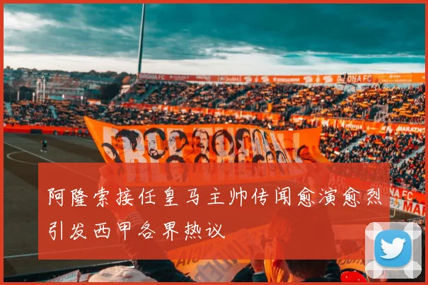 阿隆索接任皇马主帅传闻愈演愈烈引发西甲各界热议