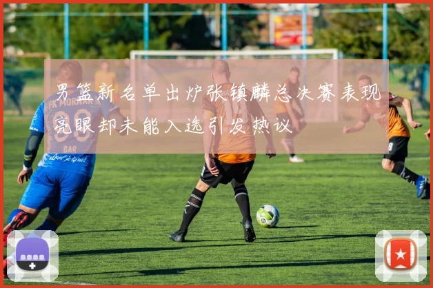 男篮新名单出炉张镇麟总决赛表现亮眼却未能入选引发热议