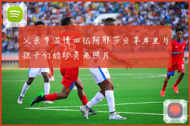 父亲节温情回忆阿耶莎分享库里与孩子们的珍贵老照片