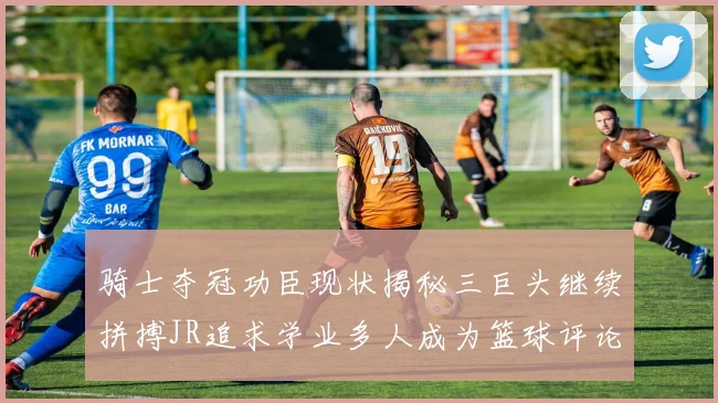 骑士夺冠功臣现状揭秘三巨头继续拼搏JR追求学业多人成为篮球评论员