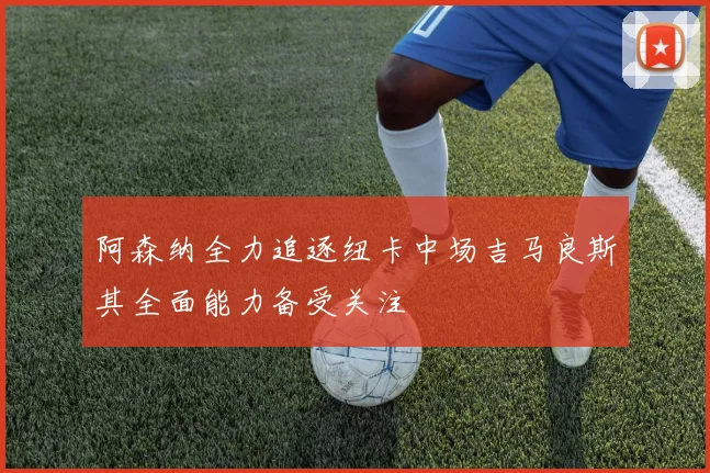 阿森纳全力追逐纽卡中场吉马良斯其全面能力备受关注