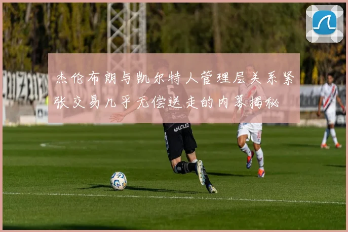 杰伦布朗与凯尔特人管理层关系紧张交易几乎无偿送走的内幕揭秘
