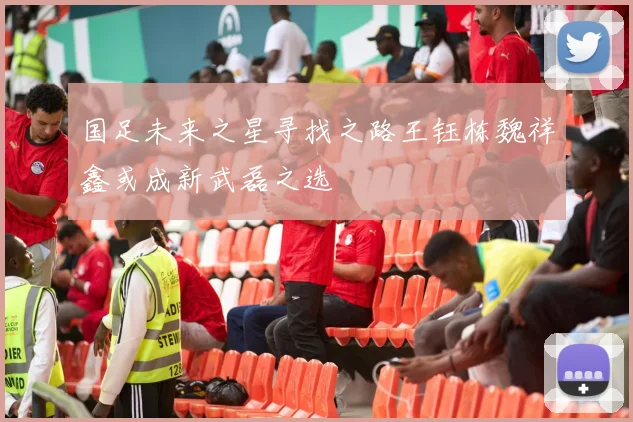 国足未来之星寻找之路王钰栋魏祥鑫或成新武磊之选