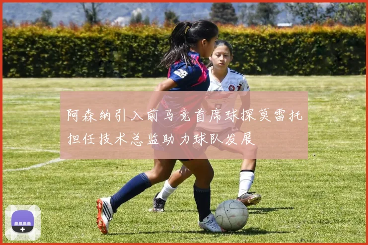 阿森纳引入前马竞首席球探莫雷托担任技术总监助力球队发展