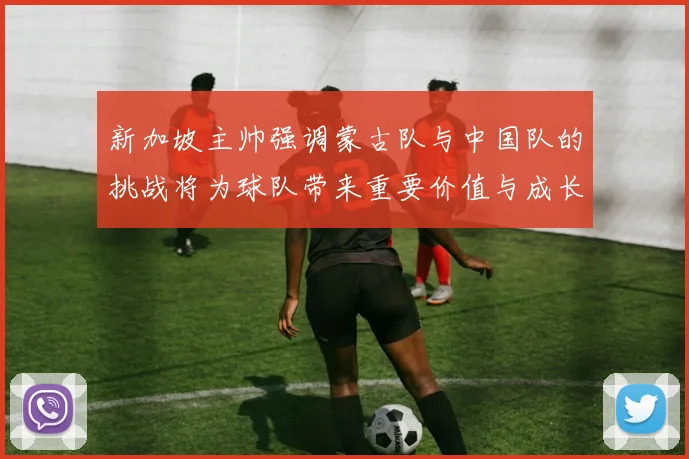 新加坡主帅强调蒙古队与中国队的挑战将为球队带来重要价值与成长机会