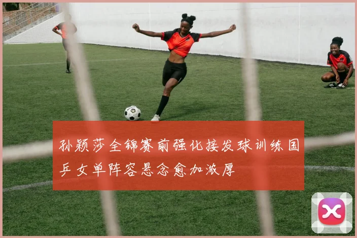 孙颖莎全锦赛前强化接发球训练国乒女单阵容悬念愈加浓厚