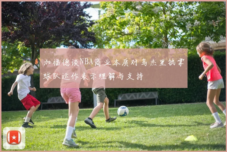 加福德谈NBA商业本质对乌杰里执掌球队运作表示理解与支持