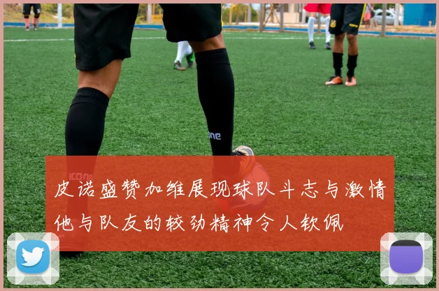 皮诺盛赞加维展现球队斗志与激情他与队友的较劲精神令人钦佩